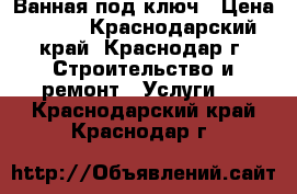 Ванная под ключ › Цена ­ 350 - Краснодарский край, Краснодар г. Строительство и ремонт » Услуги   . Краснодарский край,Краснодар г.